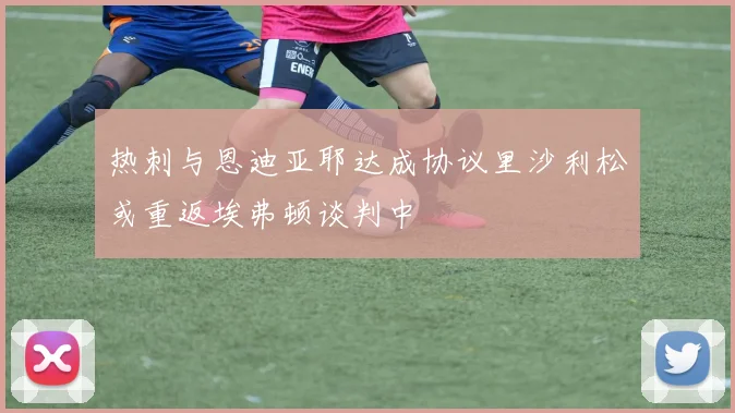热刺与恩迪亚耶达成协议里沙利松或重返埃弗顿谈判中