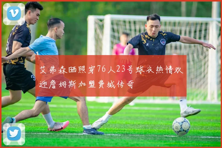 艾弗森晒照穿76人23号球衣热情欢迎詹姆斯加盟费城传奇
