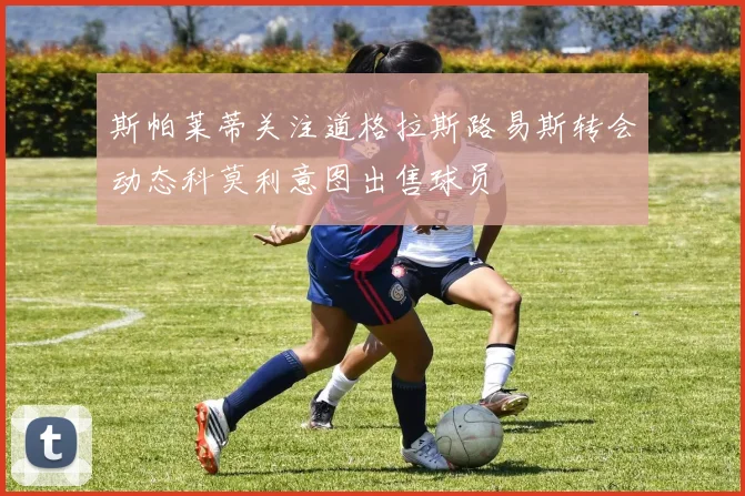 斯帕莱蒂关注道格拉斯路易斯转会动态科莫利意图出售球员