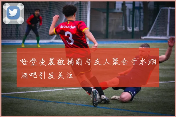 哈登凌晨被捕前与友人聚会于水烟酒吧引发关注