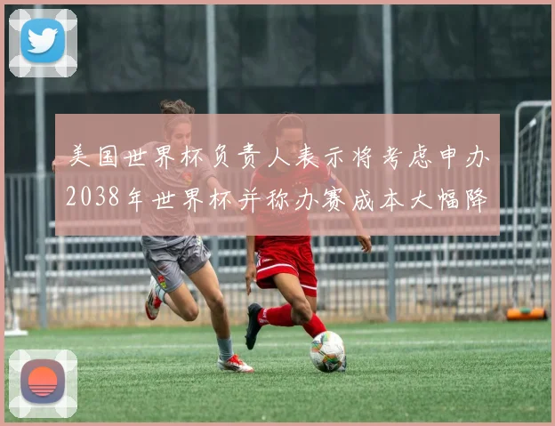 美国世界杯负责人表示将考虑申办2038年世界杯并称办赛成本大幅降低
