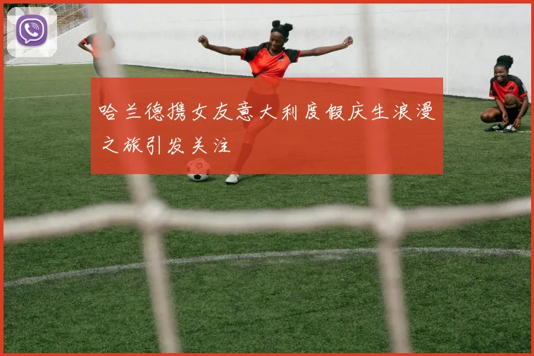 哈兰德携女友意大利度假庆生浪漫之旅引发关注