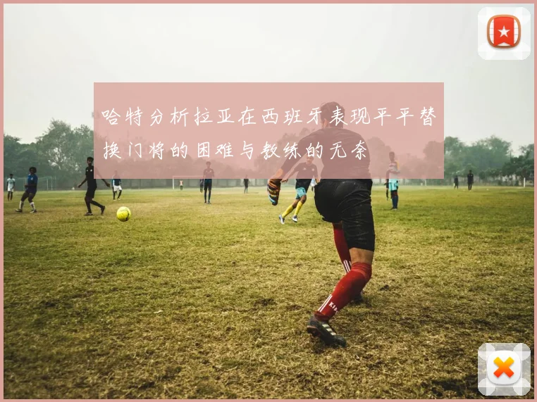 哈特分析拉亚在西班牙表现平平替换门将的困难与教练的无奈