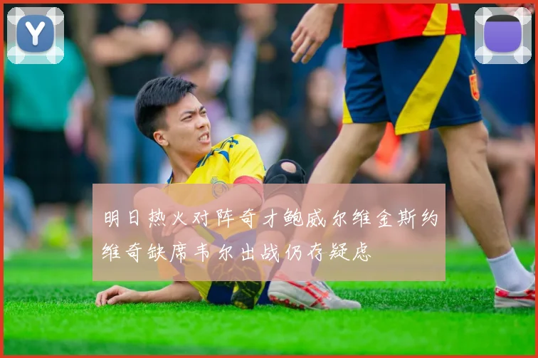 明日热火对阵奇才鲍威尔维金斯约维奇缺席韦尔出战仍存疑虑