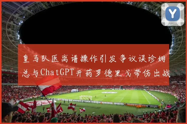 皇马队医离谱操作引发争议误诊姆总与ChatGPT开药罗德里戈带伤出战