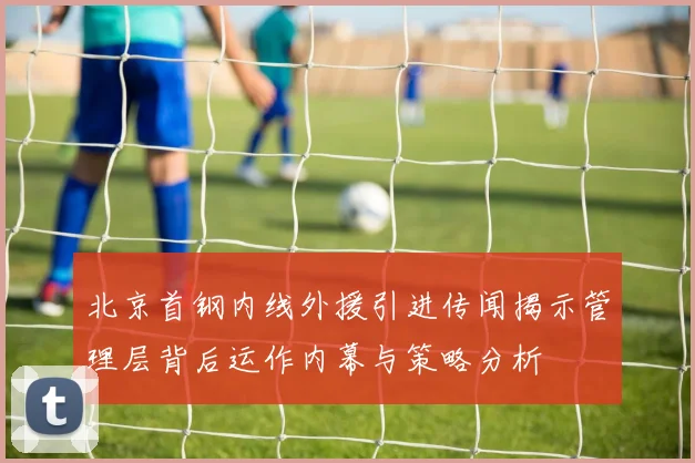 北京首钢内线外援引进传闻揭示管理层背后运作内幕与策略分析