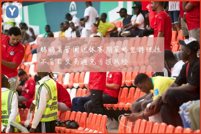 鹈鹕高管阐述休赛期策略坚持理性不盲目交易避免亏损风险
