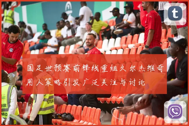 国足世预赛前锋线重组久尔杰维奇用人策略引发广泛关注与讨论