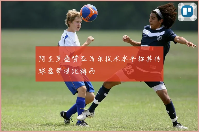 阿圭罗盛赞亚马尔技术水平称其传球盘带堪比梅西