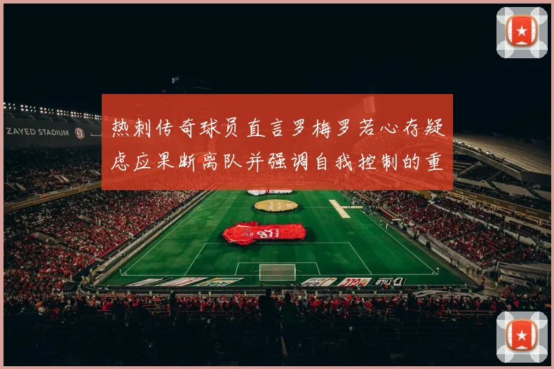 热刺传奇球员直言罗梅罗若心存疑虑应果断离队并强调自我控制的重要性