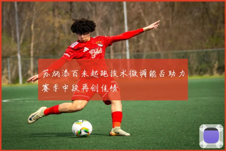 苏炳添百米起跑技术微调能否助力赛季中段再创佳绩