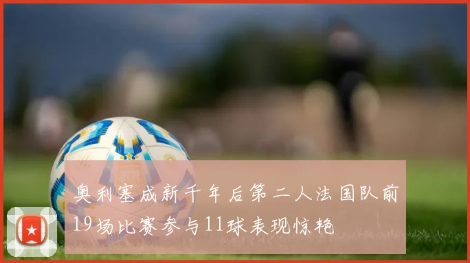 奥利塞成新千年后第二人法国队前19场比赛参与11球表现惊艳
