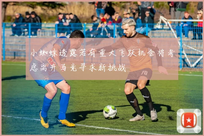 小蜘蛛透露若有重大飞跃机会将考虑离开马竞寻求新挑战