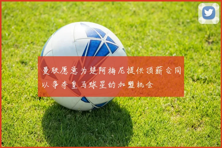 曼联愿意为楚阿梅尼提供顶薪合同以争夺皇马球星的加盟机会