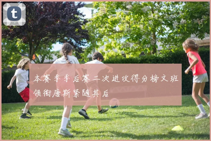 本赛季季后赛二次进攻得分榜文班领衔唐斯紧随其后