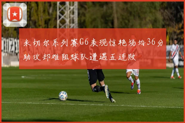 米切尔系列赛G6表现惊艳场均36分助攻却难阻球队遭遇五连败