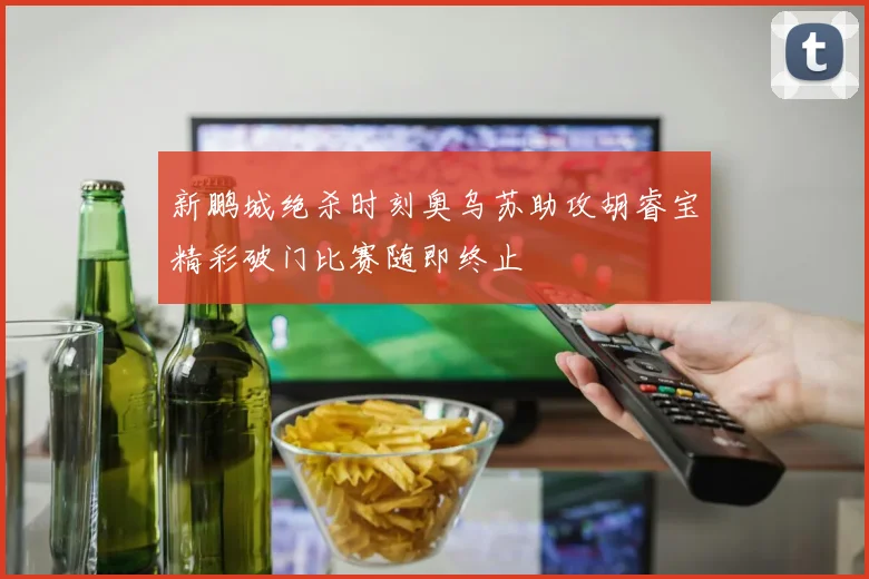 新鹏城绝杀时刻奥乌苏助攻胡睿宝精彩破门比赛随即终止