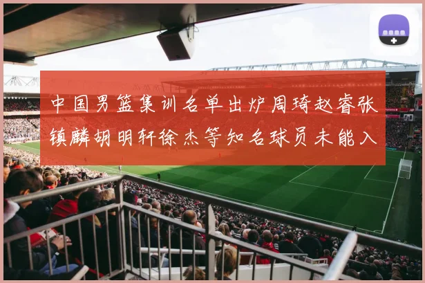 中国男篮集训名单出炉周琦赵睿张镇麟胡明轩徐杰等知名球员未能入选