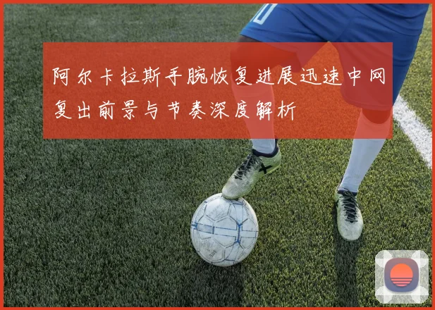 阿尔卡拉斯手腕恢复进展迅速中网复出前景与节奏深度解析