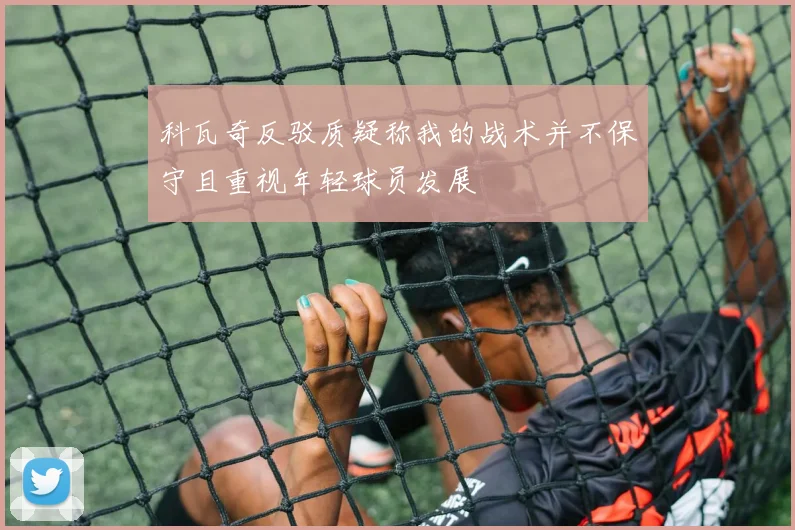 科瓦奇反驳质疑称我的战术并不保守且重视年轻球员发展