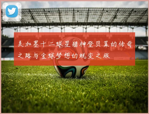 美加墨十二球星猎神登贝莱的传奇之路与金球梦想的蜕变之旅
