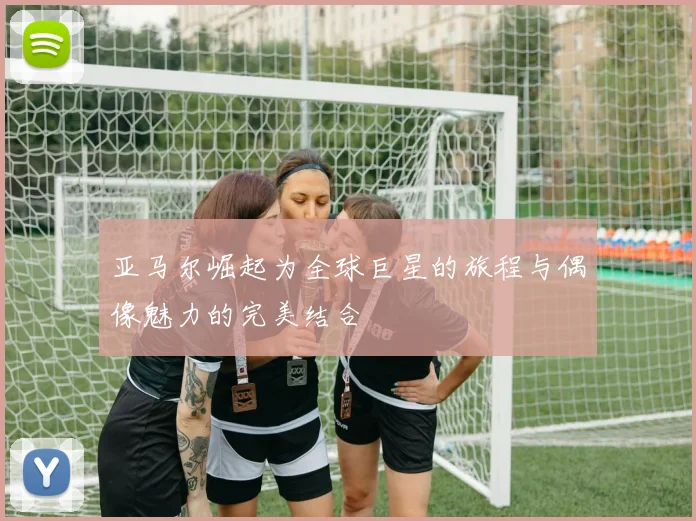 亚马尔崛起为全球巨星的旅程与偶像魅力的完美结合