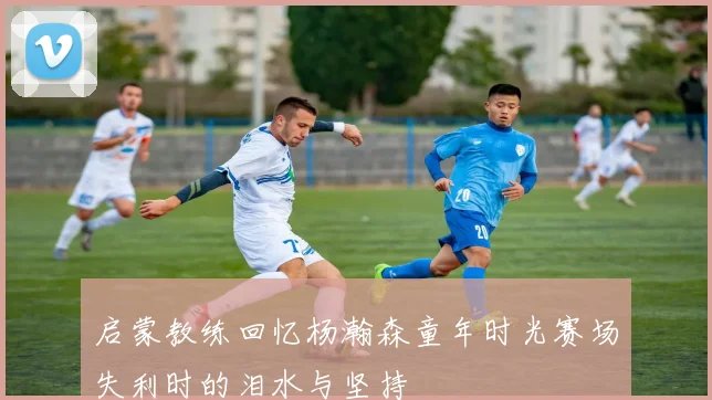 启蒙教练回忆杨瀚森童年时光赛场失利时的泪水与坚持