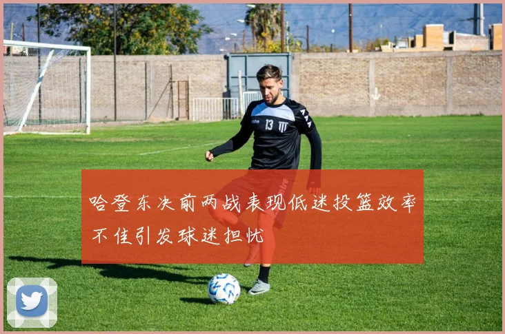 哈登东决前两战表现低迷投篮效率不佳引发球迷担忧