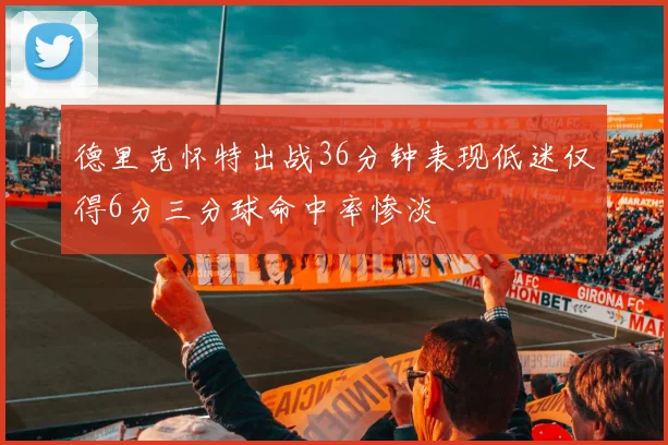 德里克怀特出战36分钟表现低迷仅得6分三分球命中率惨淡