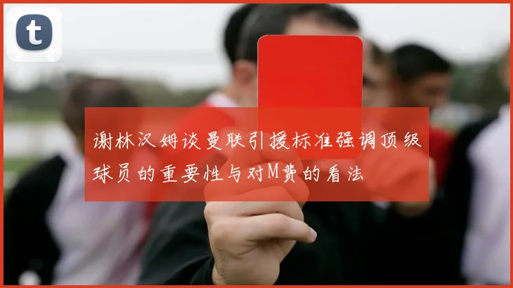 谢林汉姆谈曼联引援标准强调顶级球员的重要性与对M费的看法