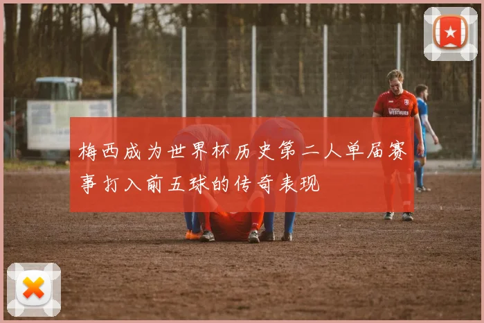 梅西成为世界杯历史第二人单届赛事打入前五球的传奇表现
