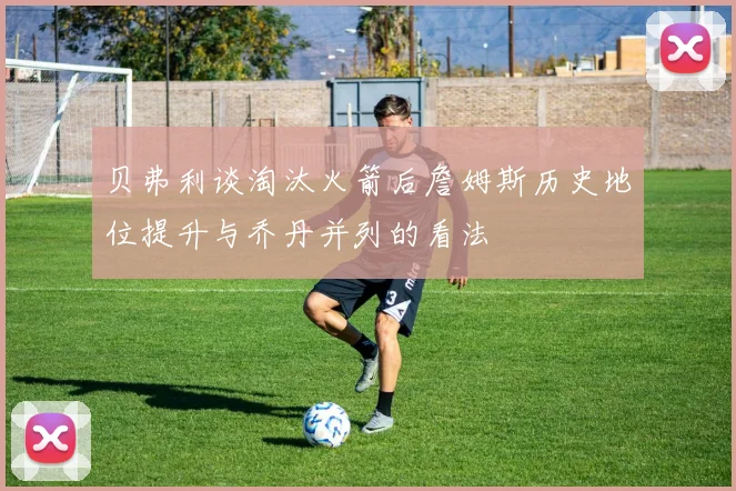 贝弗利谈淘汰火箭后詹姆斯历史地位提升与乔丹并列的看法