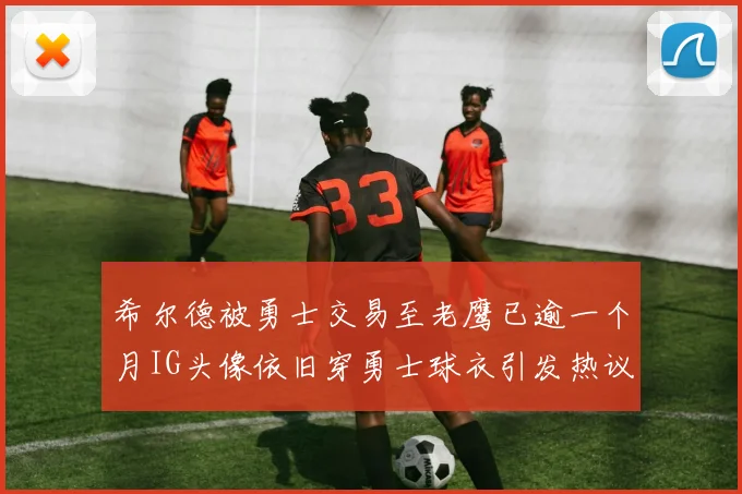 希尔德被勇士交易至老鹰已逾一个月IG头像依旧穿勇士球衣引发热议
