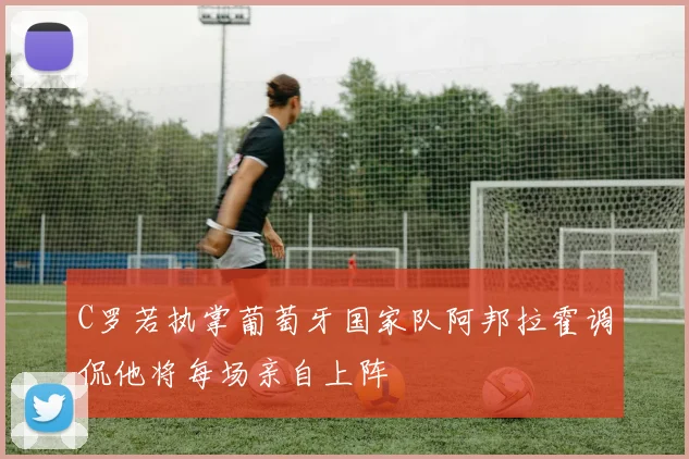 C罗若执掌葡萄牙国家队阿邦拉霍调侃他将每场亲自上阵