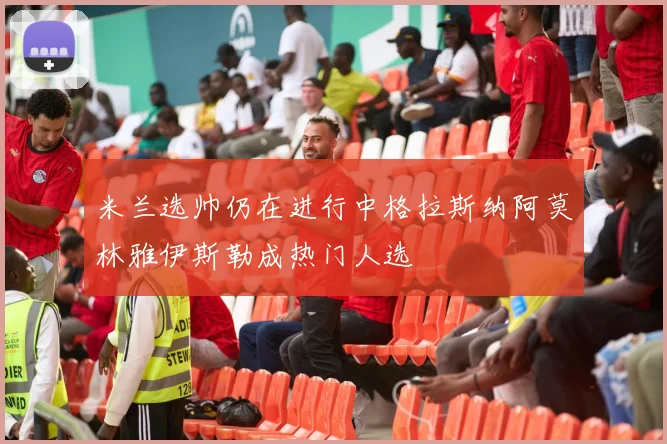 米兰选帅仍在进行中格拉斯纳阿莫林雅伊斯勒成热门人选