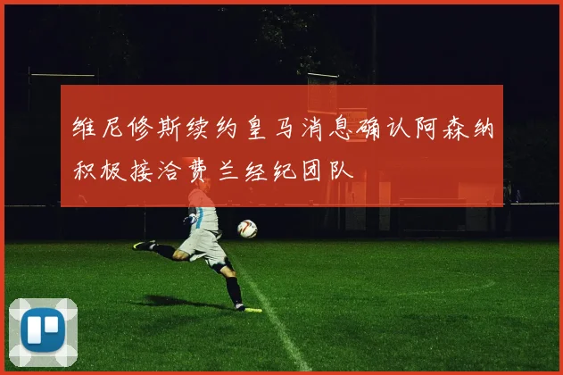 维尼修斯续约皇马消息确认阿森纳积极接洽费兰经纪团队