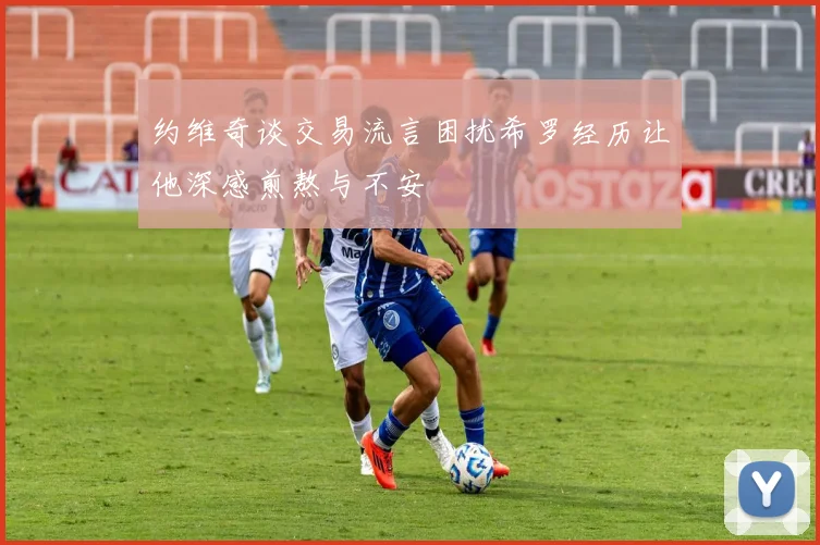 约维奇谈交易流言困扰希罗经历让他深感煎熬与不安