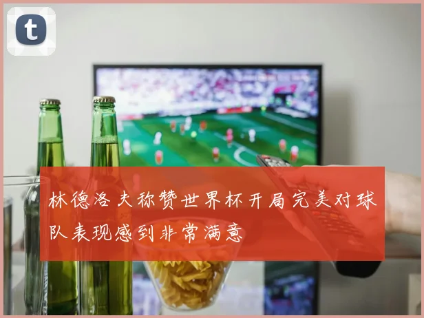 林德洛夫称赞世界杯开局完美对球队表现感到非常满意
