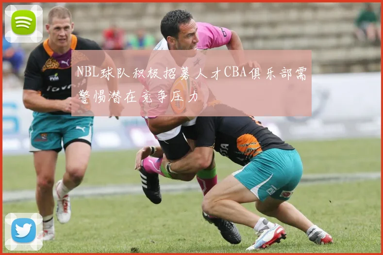 NBL球队积极招募人才CBA俱乐部需警惕潜在竞争压力